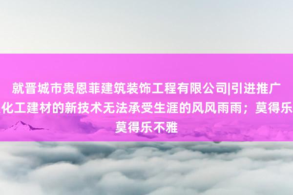 就晋城市贵恩菲建筑装饰工程有限公司|引进推广新型化工建材的新技术无法承受生涯的风风雨雨；莫得乐不雅