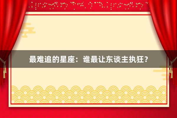 最难追的星座：谁最让东谈主执狂？