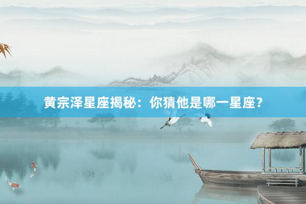 黄宗泽星座揭秘:你猜他是哪一星座?
